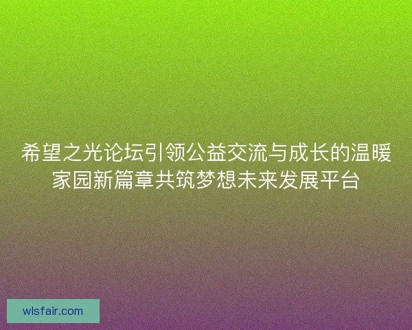 希望之光论坛引领公益交流与成长的温暖家园新篇章共筑梦想未来发展平台