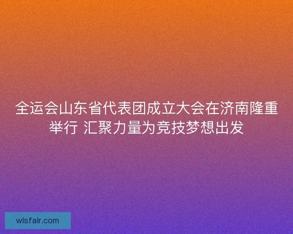 全运会山东省代表团成立大会在济南隆重举行 汇聚力量为竞技梦想出发