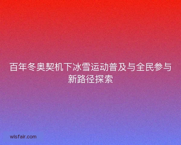 百年冬奥契机下冰雪运动普及与全民参与新路径探索
